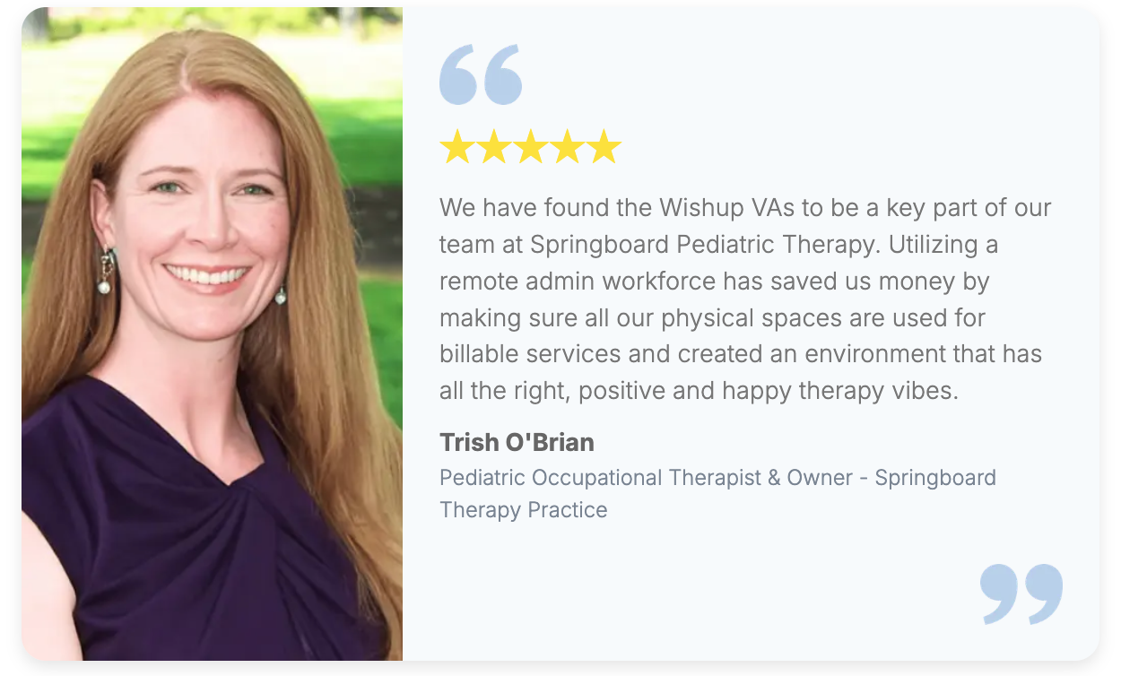 A client testimonial image featuring Trish O’Brian, Pediatric Occupational Therapist and Owner of Springboard Pediatric Therapy. In this testimonial, she shares her positive experience with Wishup, highlighting how a virtual assistant from Wishup became a key part of her team. She explains that utilizing a remote admin workforce helped save money, ensured clinic spaces were dedicated to billable services, and created a positive therapy environment.